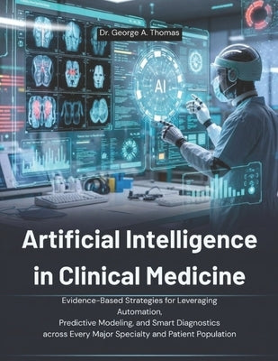 Artificial Intelligence in Clinical Medicine: Evidence-Based Strategies for Leveraging Automation, Predictive Modeling, and Smart Diagnostics across E by Thomas, George A.