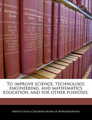 To Improve Science, Technology, Engineering, and Mathematics Education, and for Other Purposes. by United States Congress House of Represen