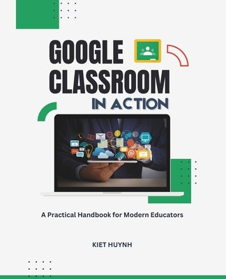 Google Classroom in Action: A Practical Handbook for Modern Educators by Huynh, Kiet