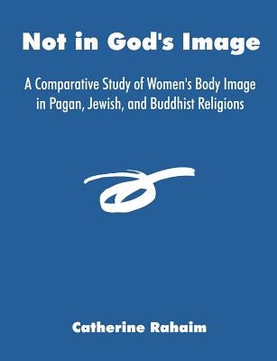 Not in God's Image: A Comparative Study of Women's Body Image in Pagan, Jewish, and Buddhist Religions by Rahaim, Catherine