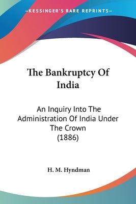 The Bankruptcy Of India: An Inquiry Into The Administration Of India Under The Crown (1886) by Hyndman, H. M.