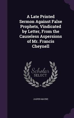 A Late Printed Sermon Against False Prophets, Vindicated by Letter, From the Causeless Aspersions of Mr. Francis Cheynell by Mayne, Jasper
