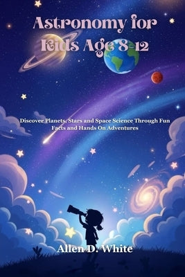 Astronomy for Kids Age 8-12: Discover Planets, Stars and Space Science Through Fun Facts and Hands On Adventures by White, Allen D.