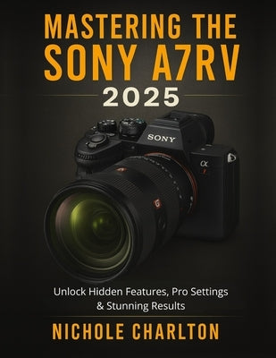 Mastering the Sony A7RV 2025: Unlock Hidden Features, Pro Settings & Stunning Results by Charlton, Nichole