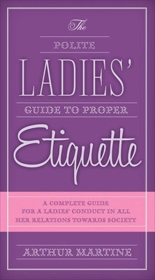 The Polite Ladies' Guide to Proper Etiquette: A Complete Guide for a Lady's Conduct in All Her Relations Towards Society by Martine, Arthur