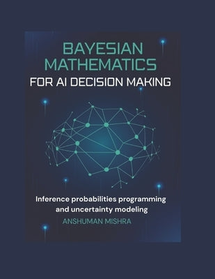 Bayesian mathematics for ai decision making: Inference probabilities programming and uncertainty modeling by Mishra, Anshuman