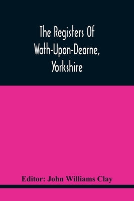 The Registers Of Wath-Upon-Dearne, Yorkshire; Baptisms And Burials, 1598-1778 Marriages, 1598-1779 by Williams Clay, John