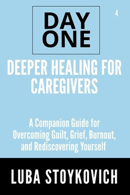 Deeper Healing for Caregivers Day One Series Volume 4: A Companion Guide for Overcoming Guilt, Grief, Burnout, and Rediscovering Yourself by Stoykovich, Luba