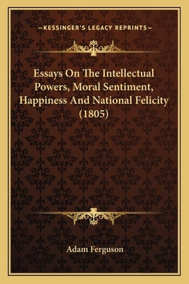 Essays On The Intellectual Powers, Moral Sentiment, Happiness And National Felicity (1805) by Ferguson, Adam