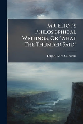 Mr. Eliot's Philosophical Writings, Or "what The Thunder Said" by Catherine, Bolgan Anne