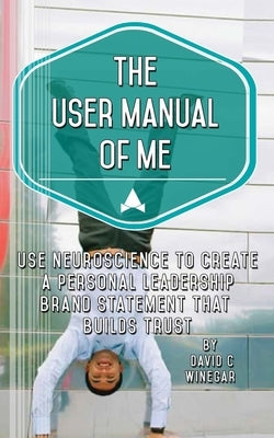 The User Manual of Me: Use neuroscience to create a personal leadership brand statement that builds trust. by Winegar, David C.