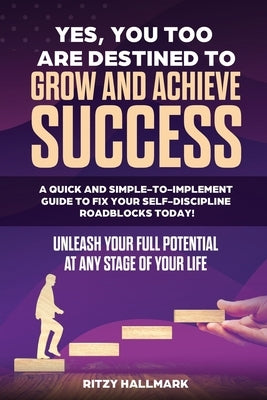 Yes, You Too Are Destined to Grow and Achieve Success: A quick and simple-to-implement GUIDE to fix your SELF-DISCIPLINE roadblocks today!: Unleash yo by Hallmark, Ritzy
