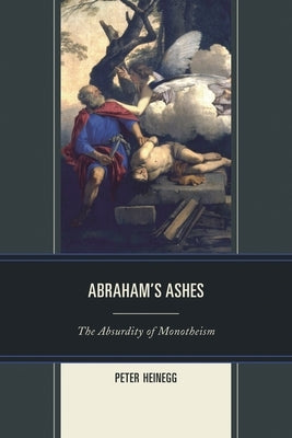 Abraham's Ashes: The Absurdity of Monotheism by Heinegg, Peter
