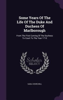 Some Years Of The Life Of The Duke And Duchess Of Marlborough: From The First Coming Of The Duchess To Court To The Year 1710 by Churchill, Sara
