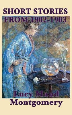 The Short Stories of Lucy Maud Montgomery from 1902-1903 by Montgomery, Lucy Maud