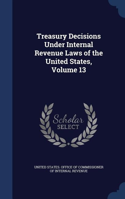 Treasury Decisions Under Internal Revenue Laws of the United States, Volume 13 by United States Office of Commissioner of