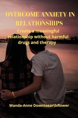Overcome Anxiety in Relationships: Create a meaningful relationship without harmful drugs and therapy by Downtoearthflower, Wanda-Anne
