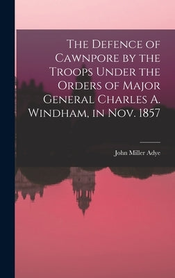 The Defence of Cawnpore by the Troops Under the Orders of Major General Charles A. Windham, in Nov. 1857 by Adye, John Miller