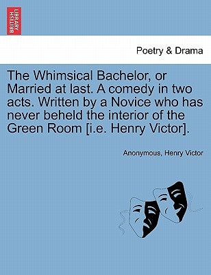 The Whimsical Bachelor, or Married at Last. a Comedy in Two Acts. Written by a Novice Who Has Never Beheld the Interior of the Green Room [i.E. Henry by Anonymous