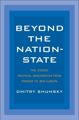 Beyond the Nation-State: The Zionist Political Imagination from Pinsker to Ben-Gurion by Shumsky, Dmitry