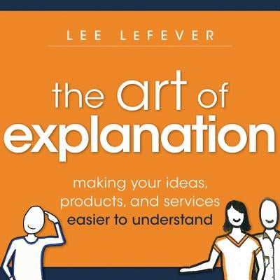 The Art of Explanation: Making Your Ideas, Products, and Services Easier to Understand by Lefever, Lee