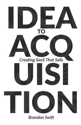 Idea to Acquisition: Creating SaaS that Sells by Swift, Brandon