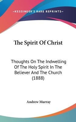 The Spirit Of Christ: Thoughts On The Indwelling Of The Holy Spirit In The Believer And The Church (1888) by Murray, Andrew