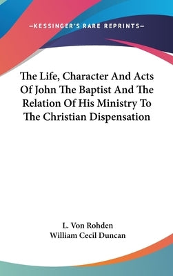 The Life, Character And Acts Of John The Baptist And The Relation Of His Ministry To The Christian Dispensation by Rohden, L. Von