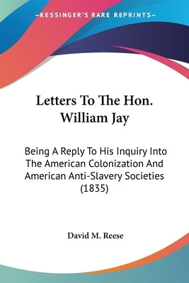 Letters To The Hon. William Jay: Being A Reply To His Inquiry Into The American Colonization And American Anti-Slavery Societies (1835) by Reese, David M.