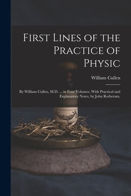 First Lines of the Practice of Physic: By William Cullen, M.D. ... in Four Volumes. With Practical and Explanatory Notes, by John Rotheram, by Cullen, William