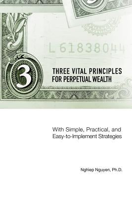 Three Vital Principles for Perpetual Wealth: With Simple, Practical, and Easy-to-Implement Strategies by Nguyen, Nghiep