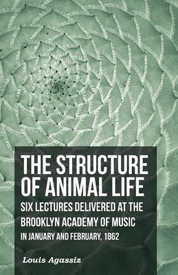 The Structure of Animal Life - Six Lectures Delivered at the Brooklyn Academy of Music in January and February, 1862 by Agassiz, Louis