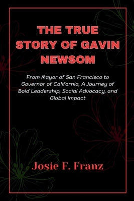 The True Story Of Gavin Newsom: From Mayor of San Francisco to Governor of California, A Journey of Bold Leadership, Social Advocacy, and Global impac by Franz, Josie F.