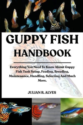 Guppy Fish Handbook: Everything You Need To Know About Guppy Fish Tank Setup, Feeding, Breeding, Maintenance, Handling, Selecting And Much More. by R. Alves, Julian