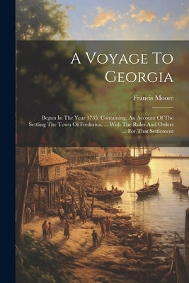 A Voyage To Georgia: Begun In The Year 1735. Containing, An Account Of The Settling The Town Of Frederica, ... With The Rules And Orders .. by Moore, Francis