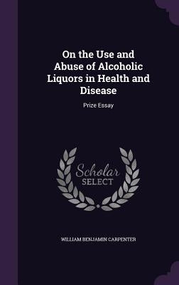 On the Use and Abuse of Alcoholic Liquors in Health and Disease: Prize Essay by Carpenter, William Benjamin