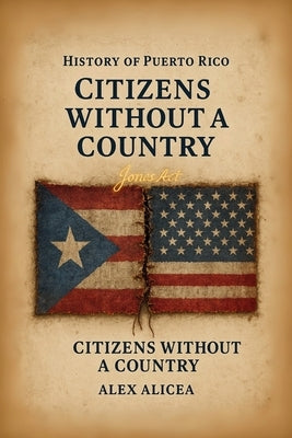 Citizens Without a Country Puerto Rico and the Jones Act of 1917: History Of Puerto Rico by Alicea, Alex
