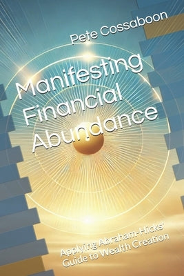 Manifesting Financial Abundance: Applying Abraham-Hicks' Guide to Wealth Creation by Cossaboon, Pete