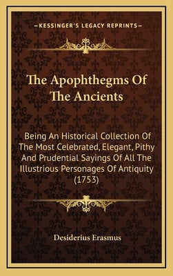 The Apophthegms of the Ancients: Being an Historical Collection of the Most Celebrated, Elegant, Pithy and Prudential Sayings of All the Illustrious P by Erasmus, Desiderius