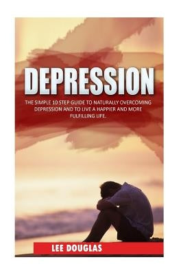 Depression: The Simple 10 Step Guide to Naturally Overcome Depression and to Live a Happier and More Fulfilling Life by Douglas, Lee