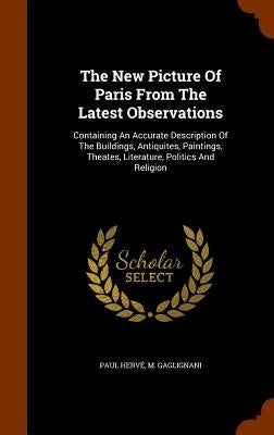 The New Picture Of Paris From The Latest Observations: Containing An Accurate Description Of The Buildings, Antiquites, Paintings, Theates, Literature by Hervé, Paul