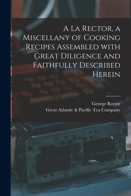 A La Rector, a Miscellany of Cooking Recipes Assembled With Great Diligence and Faithfully Described Herein by Rector, George