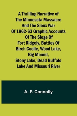 A Thrilling Narrative of the Minnesota Massacre and the Sioux War of 1862-63 Graphic Accounts of the Siege of Fort Ridgely, Battles of Birch Coolie, W by Connolly, A. P.