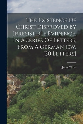 The Existence Of Christ Disproved By Irresistible Evidence, In A Series Of Letters, From A German Jew. [30 Letters] by Christ, Jesus