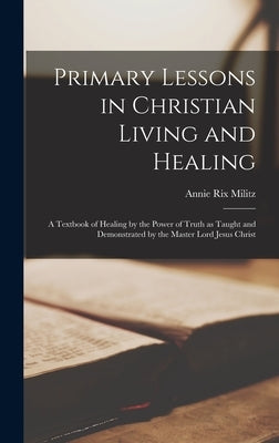 Primary Lessons in Christian Living and Healing; a Textbook of Healing by the Power of Truth as Taught and Demonstrated by the Master Lord Jesus Chris by Militz, Annie Rix