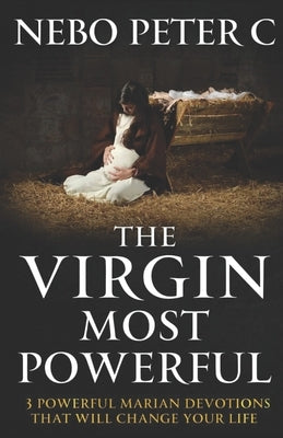 The Virgin Most Powerful: 3 Powerful Marian Devotions That Will Change Your Life by C, Nebo Peter
