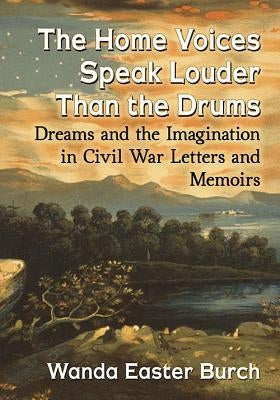 The Home Voices Speak Louder Than the Drums: Dreams and the Imagination in Civil War Letters and Memoirs by Burch, Wanda Easter