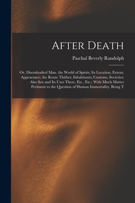 After Death: Or, Disembodied Man. the World of Spirits; Its Location, Extent, Appearance; the Route Thither; Inhabitants; Customs, by Randolph, Paschal Beverly