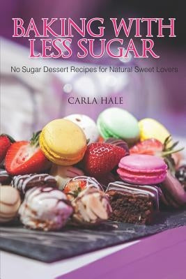 Baking with Less Sugar: No Sugar Dessert Recipes for Natural Sweet Lovers by Hale, Carla
