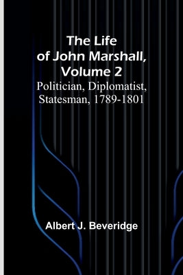 The Life of John Marshall, Volume 2: Politician, diplomatist, statesman, 1789-1801 by J. Beveridge, Albert